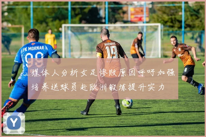 媒体人分析女足惨败原因呼吁加强培养送球员赴欧洲锻炼提升实力