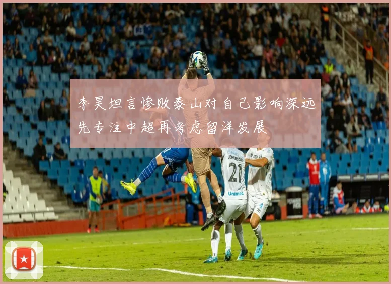 李昊坦言惨败泰山对自己影响深远先专注中超再考虑留洋发展