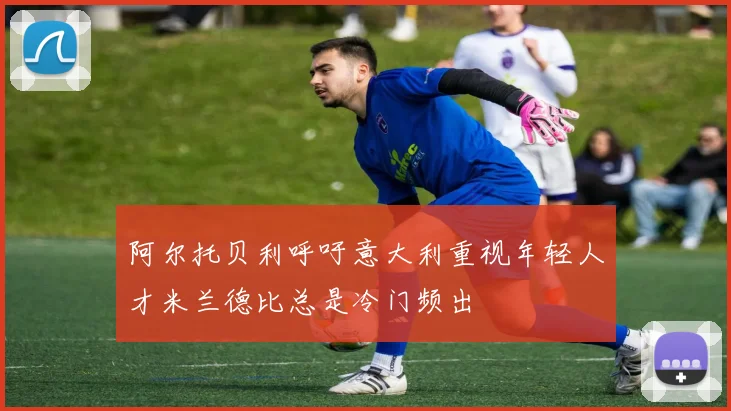 阿尔托贝利呼吁意大利重视年轻人才米兰德比总是冷门频出