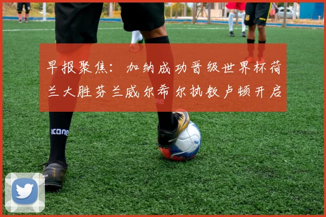 早报聚焦：加纳成功晋级世界杯荷兰大胜芬兰威尔希尔执教卢顿开启新篇章
