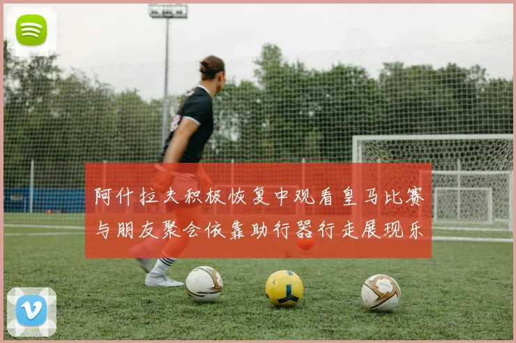 阿什拉夫积极恢复中观看皇马比赛与朋友聚会依靠助行器行走展现乐观态度