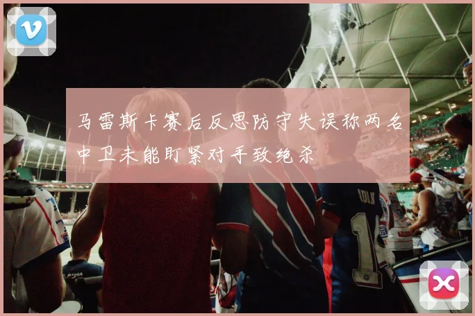 马雷斯卡赛后反思防守失误称两名中卫未能盯紧对手致绝杀