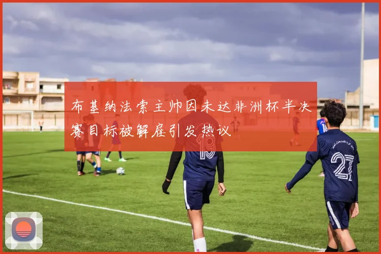 布基纳法索主帅因未达非洲杯半决赛目标被解雇引发热议
