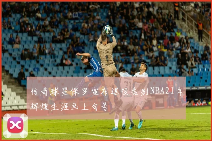 传奇球星保罗宣布退役告别NBA21年辉煌生涯画上句号