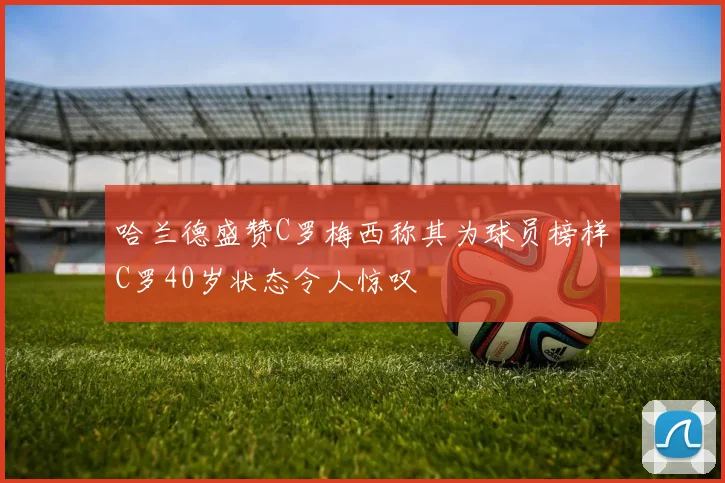 哈兰德盛赞C罗梅西称其为球员榜样C罗40岁状态令人惊叹