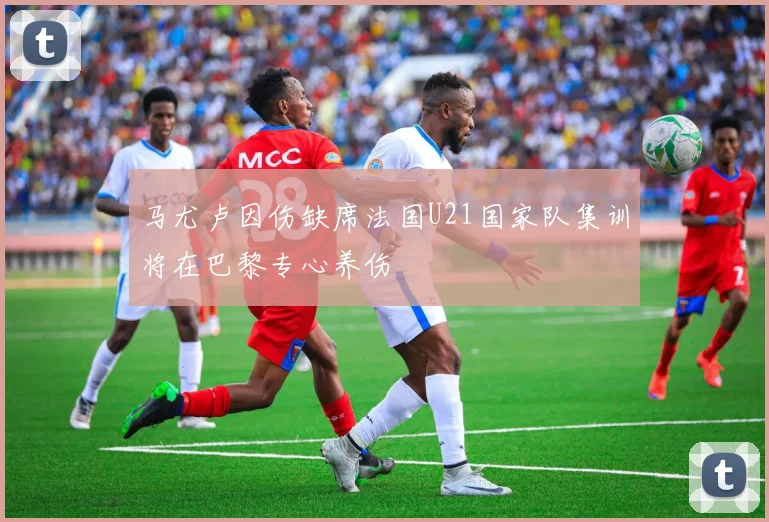马尤卢因伤缺席法国U21国家队集训将在巴黎专心养伤