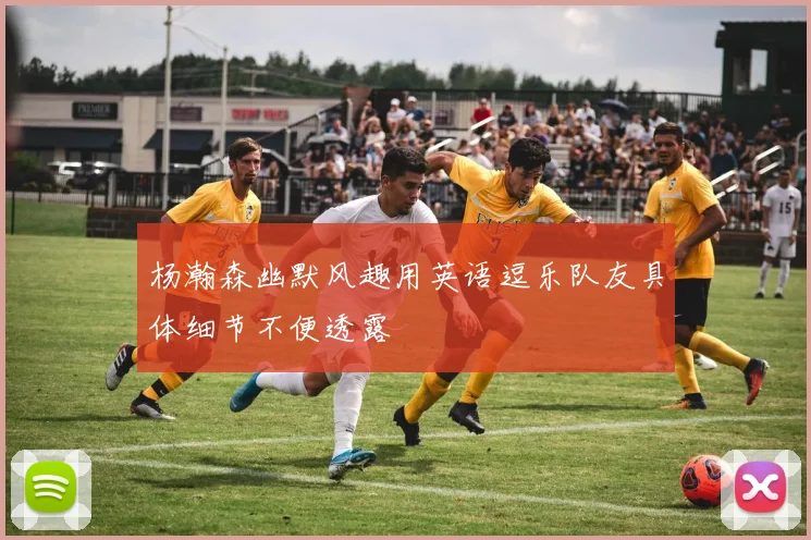 杨瀚森幽默风趣用英语逗乐队友具体细节不便透露