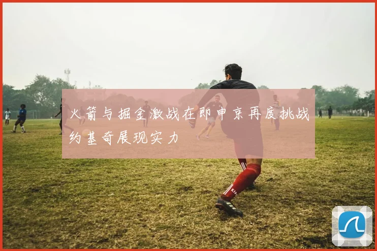 火箭与掘金激战在即申京再度挑战约基奇展现实力