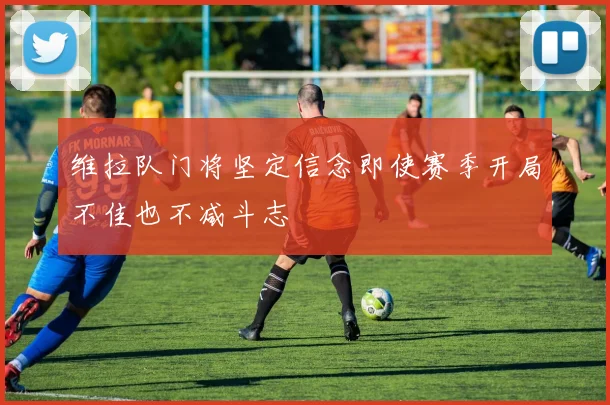 维拉队门将坚定信念即使赛季开局不佳也不减斗志