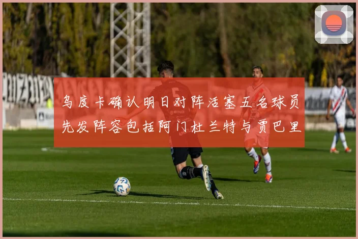 乌度卡确认明日对阵活塞五名球员先发阵容包括阿门杜兰特与贾巴里申京亚当斯