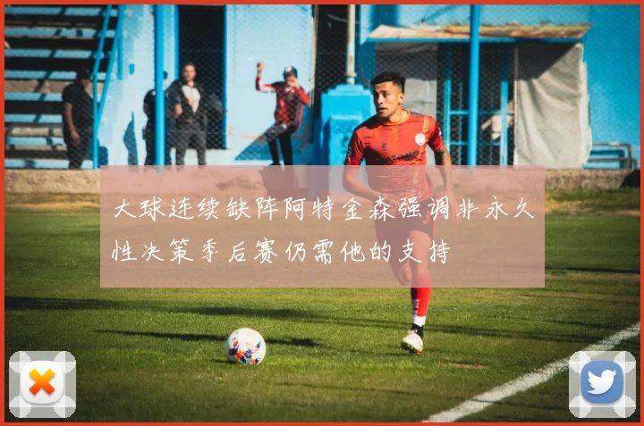 大球连续缺阵阿特金森强调非永久性决策季后赛仍需他的支持