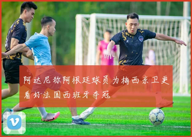 阿达尼称阿根廷球员为梅西亲卫更看好法国西班牙夺冠