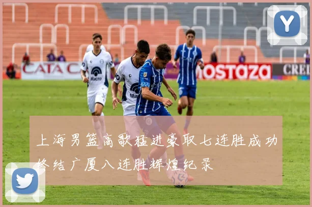 上海男篮高歌猛进豪取七连胜成功终结广厦八连胜辉煌纪录