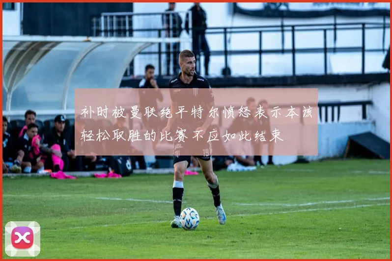 补时被曼联绝平特尔愤怒表示本该轻松取胜的比赛不应如此结束