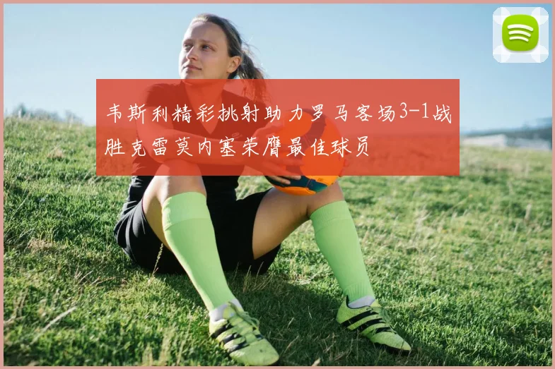 韦斯利精彩挑射助力罗马客场3-1战胜克雷莫内塞荣膺最佳球员
