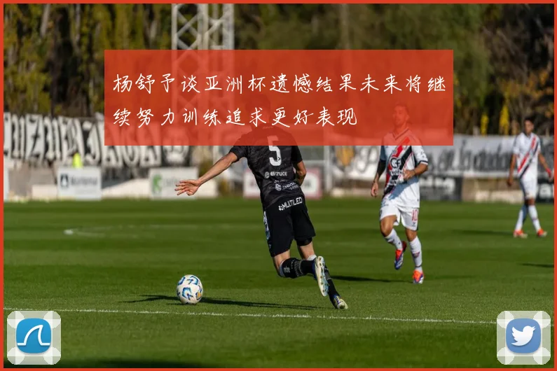 杨舒予谈亚洲杯遗憾结果未来将继续努力训练追求更好表现