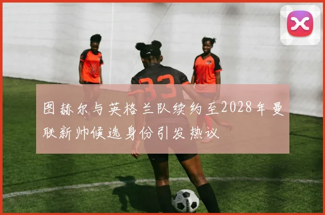 图赫尔与英格兰队续约至2028年曼联新帅候选身份引发热议