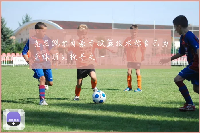 克尼佩尔自豪于投篮技术称自己为全球顶尖投手之一