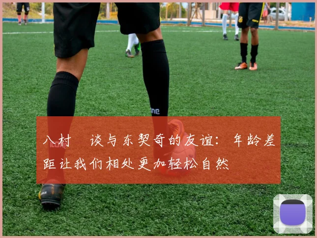 八村塁谈与东契奇的友谊：年龄差距让我们相处更加轻松自然
