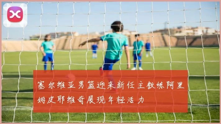 塞尔维亚男篮迎来新任主教练阿里姆皮耶维奇展现年轻活力