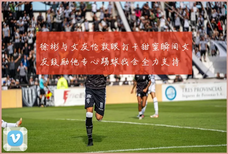 徐彬与女友伦敦眼打卡甜蜜瞬间女友鼓励他专心踢球我会全力支持