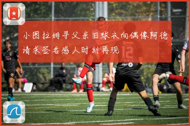 小图拉姆寻父亲旧球衣向偶像阿德请求签名感人时刻再现