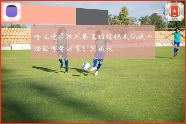 哈兰德在欧冠赛场的惊艳表现追平梅西传奇记录引发热议