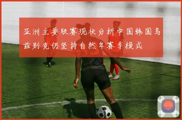 亚洲主要联赛现状分析中国韩国乌兹别克仍坚持自然年赛季模式