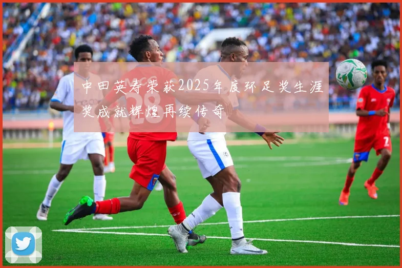 中田英寿荣获2025年度环足奖生涯奖成就辉煌再续传奇