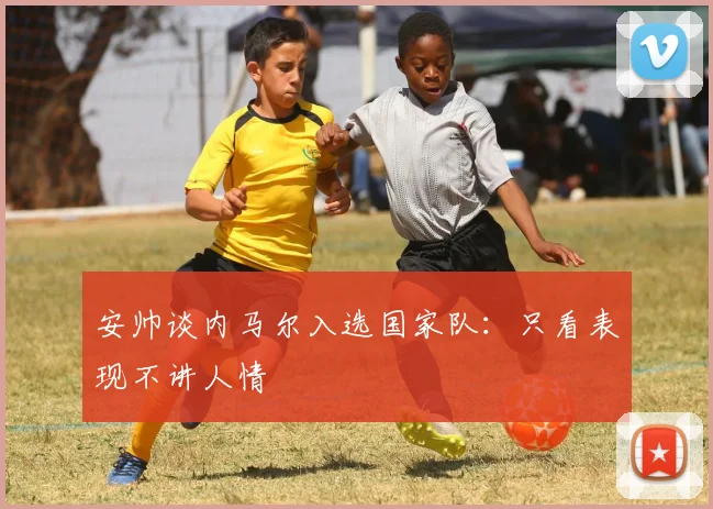安帅谈内马尔入选国家队：只看表现不讲人情