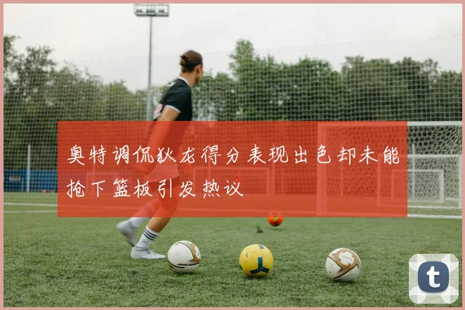 奥特调侃狄龙得分表现出色却未能抢下篮板引发热议