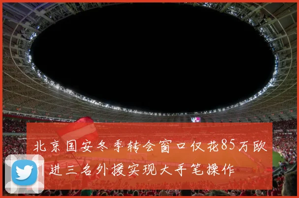 北京国安冬季转会窗口仅花85万欧引进三名外援实现大手笔操作