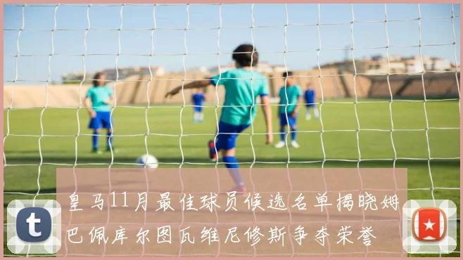 皇马11月最佳球员候选名单揭晓姆巴佩库尔图瓦维尼修斯争夺荣誉