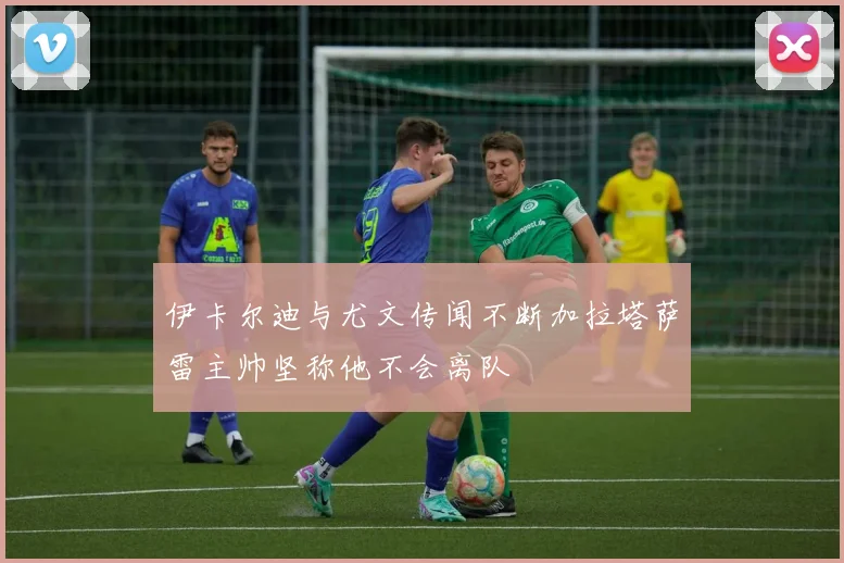 伊卡尔迪与尤文传闻不断加拉塔萨雷主帅坚称他不会离队