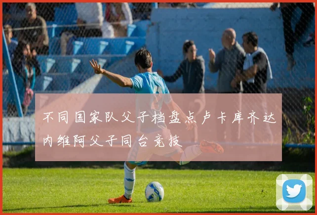 不同国家队父子档盘点卢卡库齐达内维阿父子同台竞技