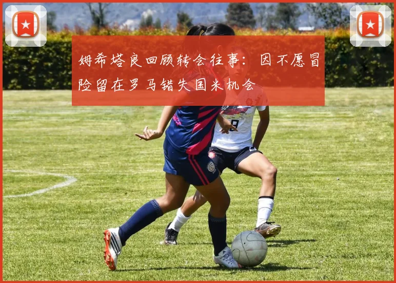 姆希塔良回顾转会往事：因不愿冒险留在罗马错失国米机会