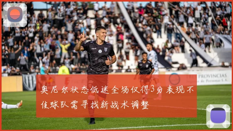 奥尼尔状态低迷全场仅得3分表现不佳球队需寻找新战术调整