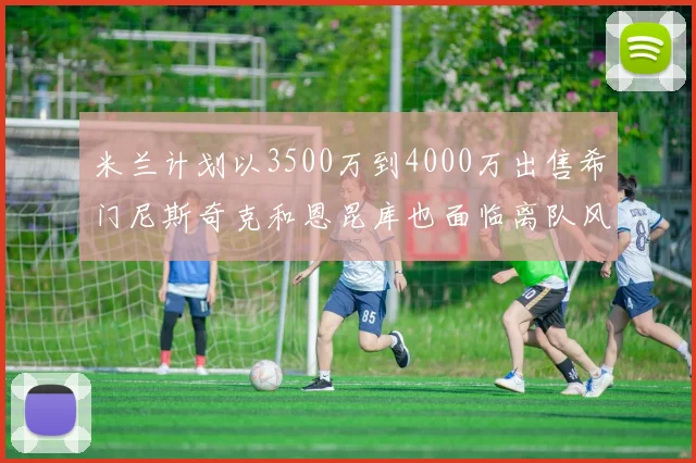 米兰计划以3500万到4000万出售希门尼斯奇克和恩昆库也面临离队风险