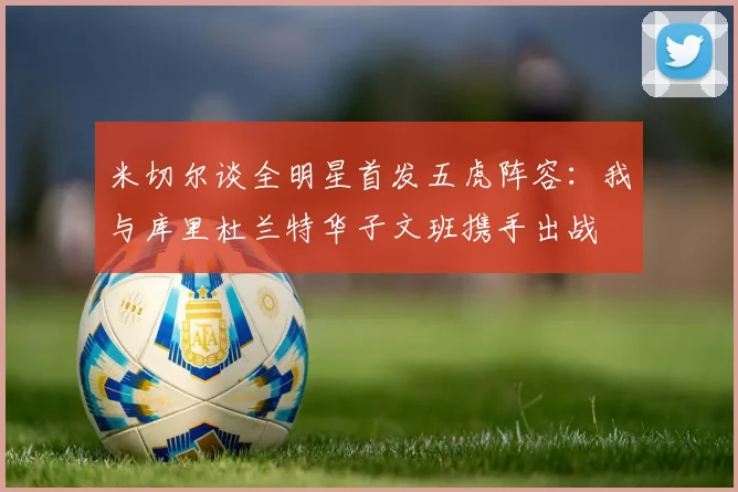 米切尔谈全明星首发五虎阵容：我与库里杜兰特华子文班携手出战