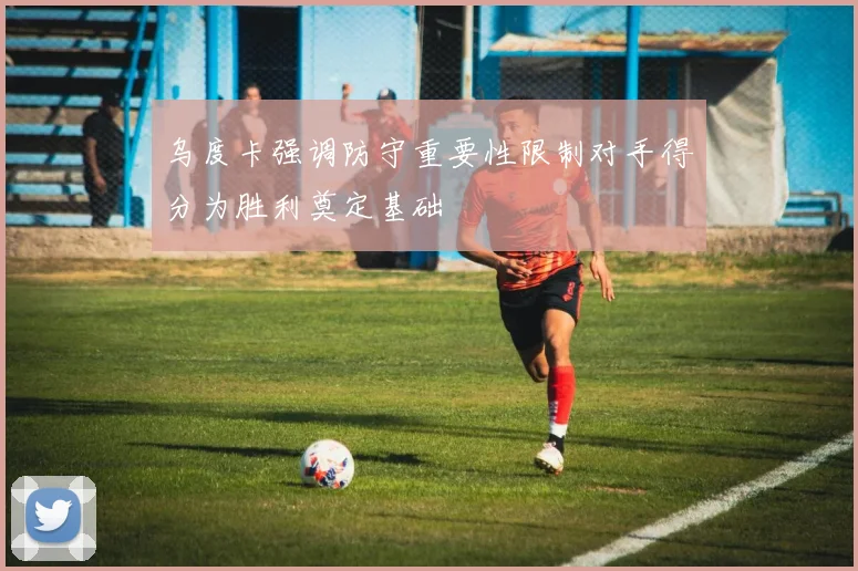 乌度卡强调防守重要性限制对手得分为胜利奠定基础