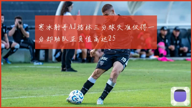寒冰射手AJ格林三分球失准仅得一分却助队正负值高达25